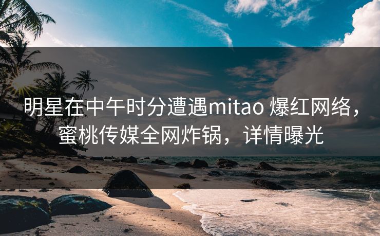 明星在中午时分遭遇mitao 爆红网络，蜜桃传媒全网炸锅，详情曝光