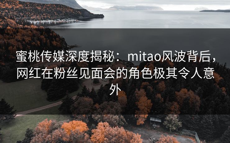 蜜桃传媒深度揭秘：mitao风波背后，网红在粉丝见面会的角色极其令人意外