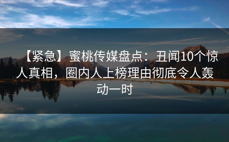 【紧急】蜜桃传媒盘点：丑闻10个惊人真相，圈内人上榜理由彻底令人轰动一时