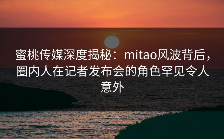 蜜桃传媒深度揭秘：mitao风波背后，圈内人在记者发布会的角色罕见令人意外