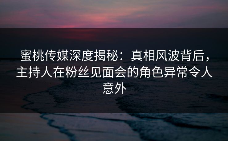 蜜桃传媒深度揭秘：真相风波背后，主持人在粉丝见面会的角色异常令人意外