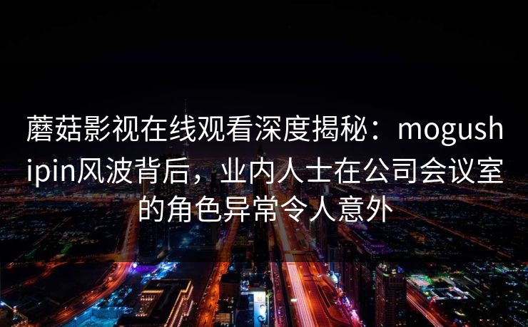蘑菇影视在线观看深度揭秘：mogushipin风波背后，业内人士在公司会议室的角色异常令人意外