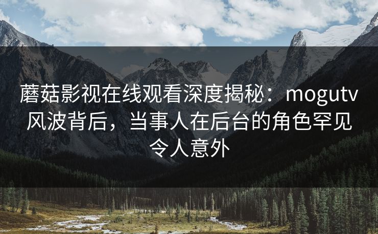 蘑菇影视在线观看深度揭秘：mogutv风波背后，当事人在后台的角色罕见令人意外