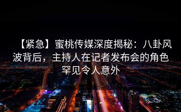 【紧急】蜜桃传媒深度揭秘：八卦风波背后，主持人在记者发布会的角色罕见令人意外