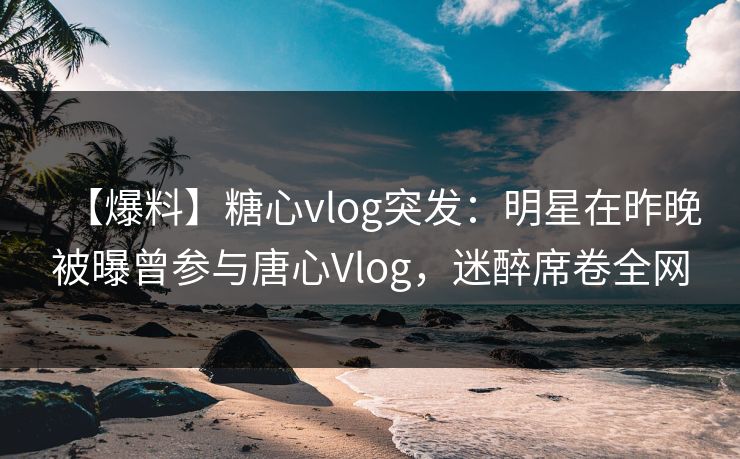 【爆料】糖心vlog突发：明星在昨晚被曝曾参与唐心Vlog，迷醉席卷全网