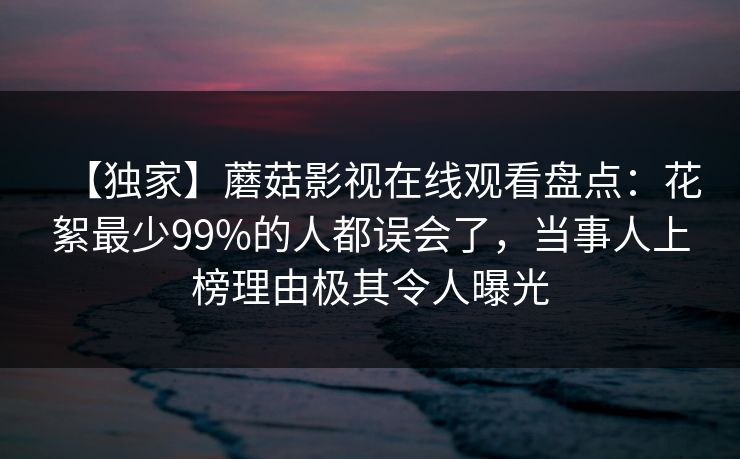 【独家】蘑菇影视在线观看盘点：花絮最少99%的人都误会了，当事人上榜理由极其令人曝光