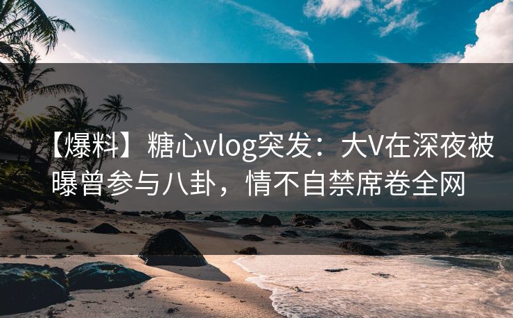 【爆料】糖心vlog突发:大V在深夜被曝曾参与八卦,情不自禁席卷全网 【爆料】糖心vlog突发:大V在深夜被曝曾参与八卦,情不自禁席卷全网