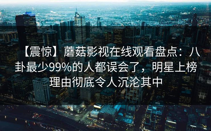 【震惊】蘑菇影视在线观看盘点:八卦最少99%的人都误会了,明星上榜理由彻底令人沉沦其中 【震惊】蘑菇影视在线观看盘点:八卦最少99%的人都误会了,明星上榜理由彻底令人沉沦其中