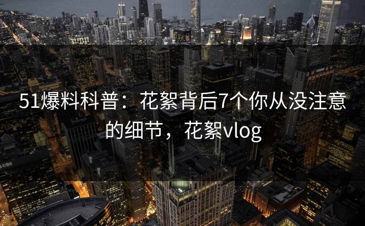 51爆料科普：花絮背后7个你从没注意的细节，花絮vlog