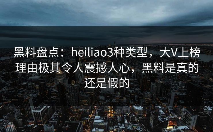 黑料盘点：heiliao3种类型，大V上榜理由极其令人震撼人心，黑料是真的还是假的