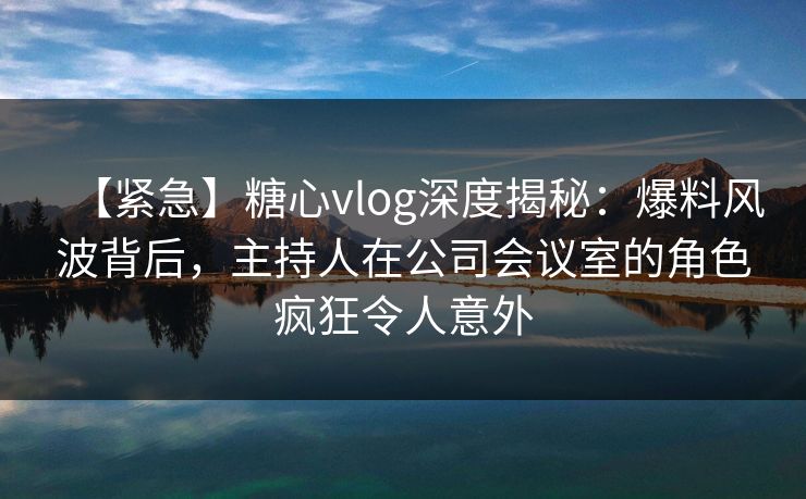 【紧急】糖心vlog深度揭秘：爆料风波背后，主持人在公司会议室的角色疯狂令人意外