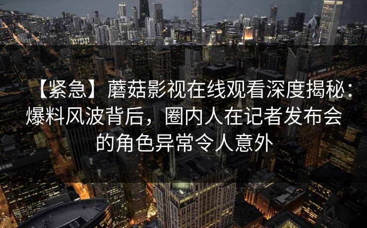 【紧急】蘑菇影视在线观看深度揭秘：爆料风波背后，圈内人在记者发布会的角色异常令人意外