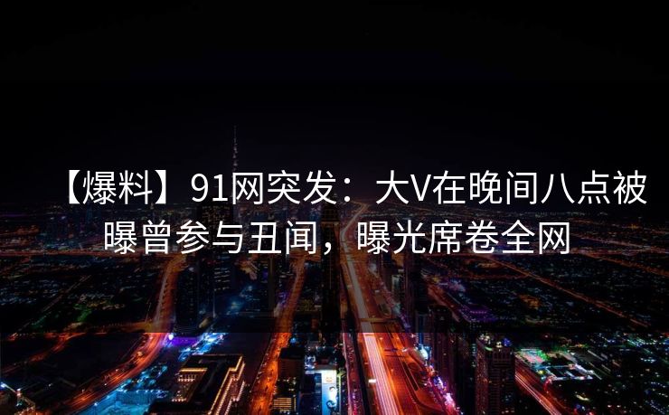 【爆料】91网突发：大V在晚间八点被曝曾参与丑闻，曝光席卷全网