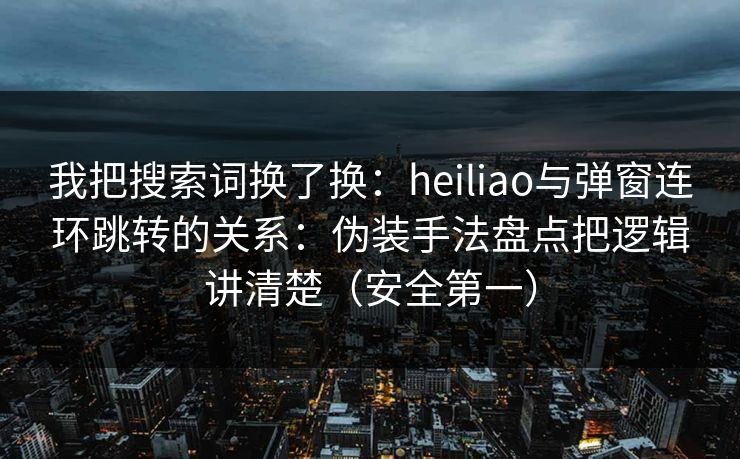 我把搜索词换了换：heiliao与弹窗连环跳转的关系：伪装手法盘点把逻辑讲清楚（安全第一）