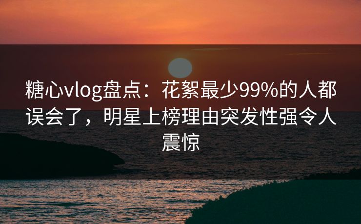 糖心vlog盘点：花絮最少99%的人都误会了，明星上榜理由突发性强令人震惊