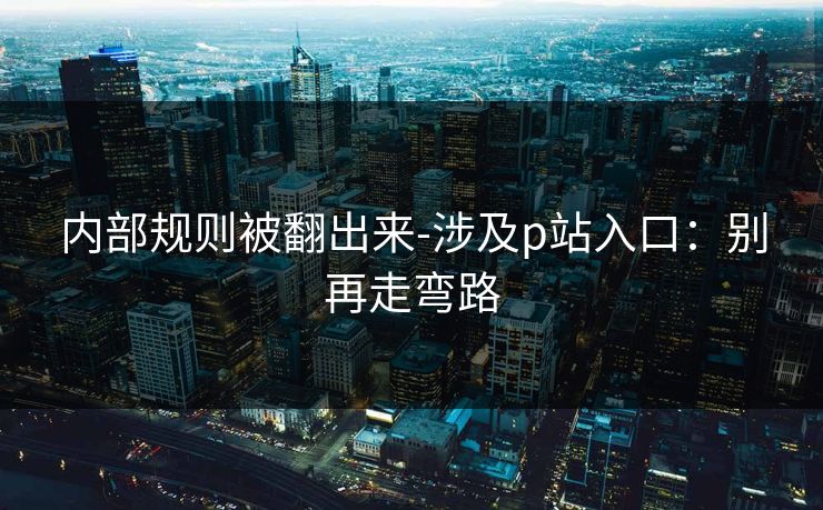 内部规则被翻出来-涉及p站入口：别再走弯路