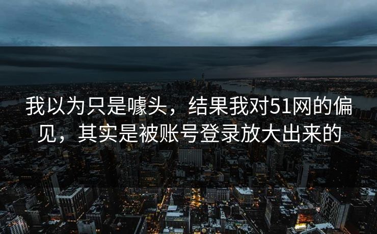 我以为只是噱头，结果我对51网的偏见，其实是被账号登录放大出来的