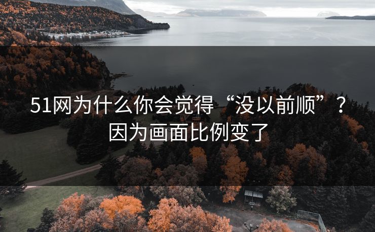 51网为什么你会觉得“没以前顺”？因为画面比例变了