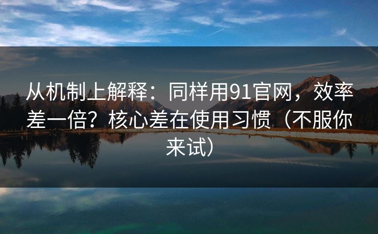 从机制上解释：同样用91官网，效率差一倍？核心差在使用习惯（不服你来试）