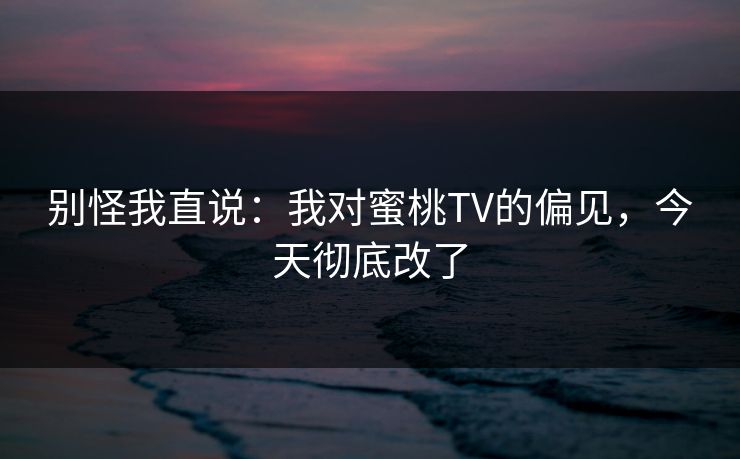 别怪我直说：我对蜜桃TV的偏见，今天彻底改了