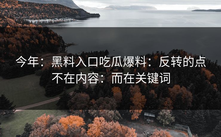 今年：黑料入口吃瓜爆料：反转的点不在内容：而在关键词