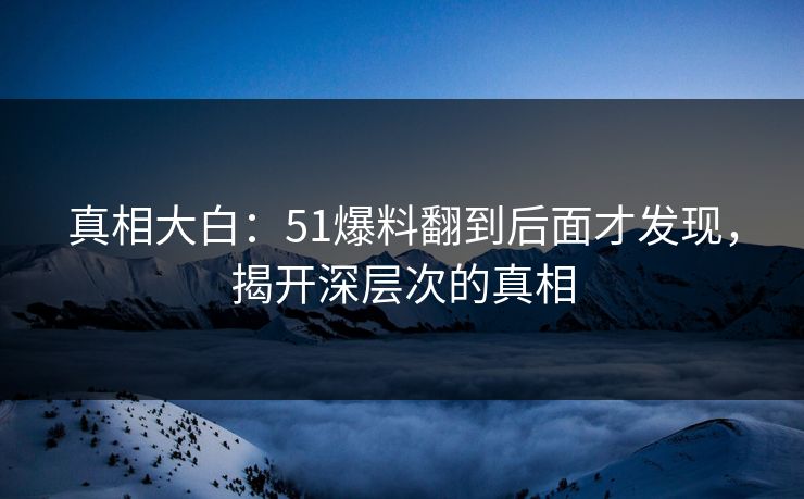 真相大白：51爆料翻到后面才发现，揭开深层次的真相