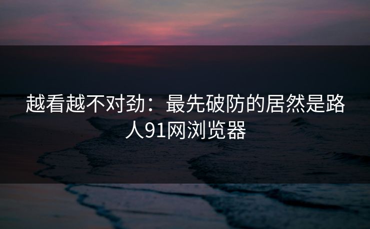 越看越不对劲：最先破防的居然是路人91网浏览器