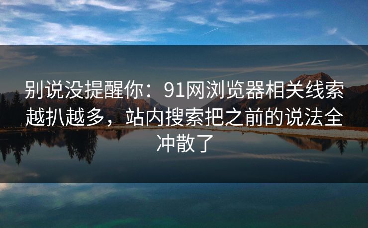 别说没提醒你：91网浏览器相关线索越扒越多，站内搜索把之前的说法全冲散了
