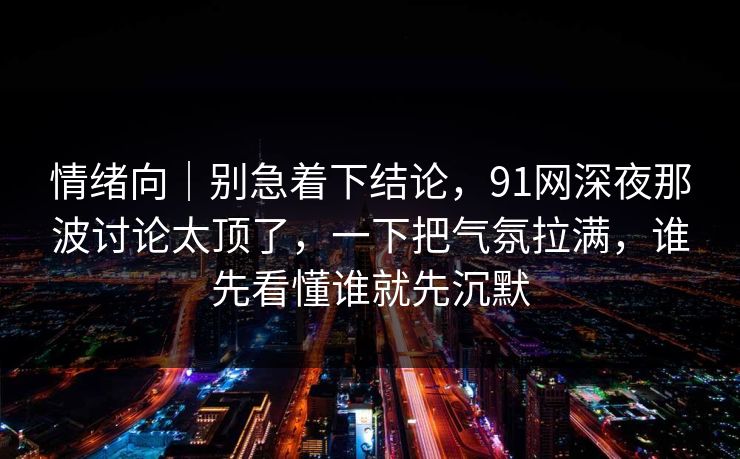 情绪向｜别急着下结论，91网深夜那波讨论太顶了，一下把气氛拉满，谁先看懂谁就先沉默
