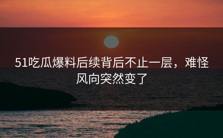 51吃瓜爆料后续背后不止一层，难怪风向突然变了