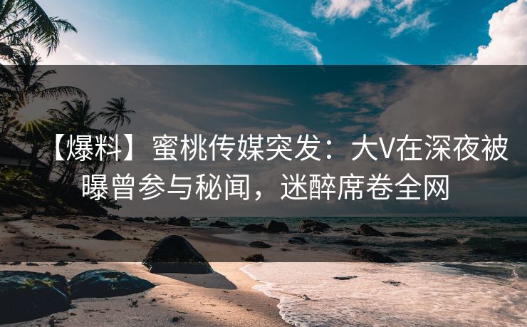 【爆料】蜜桃传媒突发：大V在深夜被曝曾参与秘闻，迷醉席卷全网