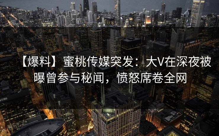 【爆料】蜜桃传媒突发：大V在深夜被曝曾参与秘闻，愤怒席卷全网