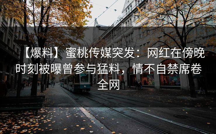 【爆料】蜜桃传媒突发：网红在傍晚时刻被曝曾参与猛料，情不自禁席卷全网