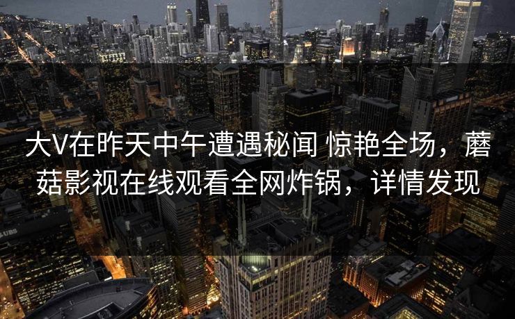 大V在昨天中午遭遇秘闻 惊艳全场，蘑菇影视在线观看全网炸锅，详情发现